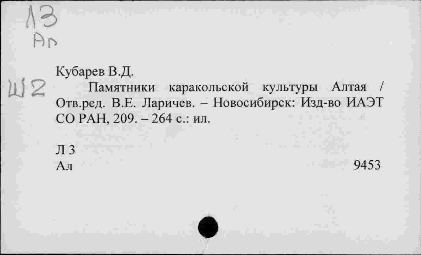 ﻿A3
Аг>
W2
Кубарев В.Д.
Памятники каракольской культуры Алтая / Отв.ред. В.Е. Ларичев. - Новосибирск: Изд-во ИАЭТ СО РАН, 209. - 264 с.: ил.
Л 3
Ал
9453